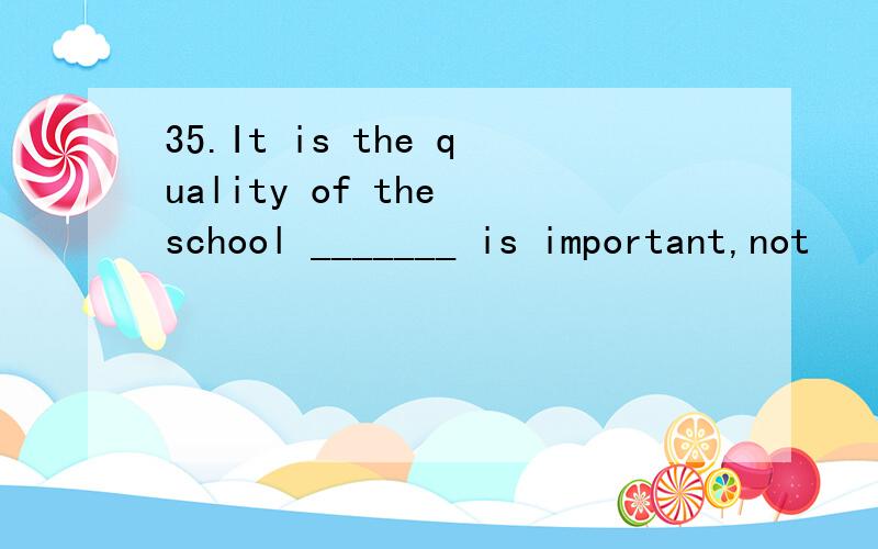 35.It is the quality of the school _______ is important,not