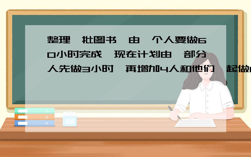 整理一批图书,由一个人要做60小时完成,现在计划由一部分人先做3小时,再增加4人和他们一起做6小时,...