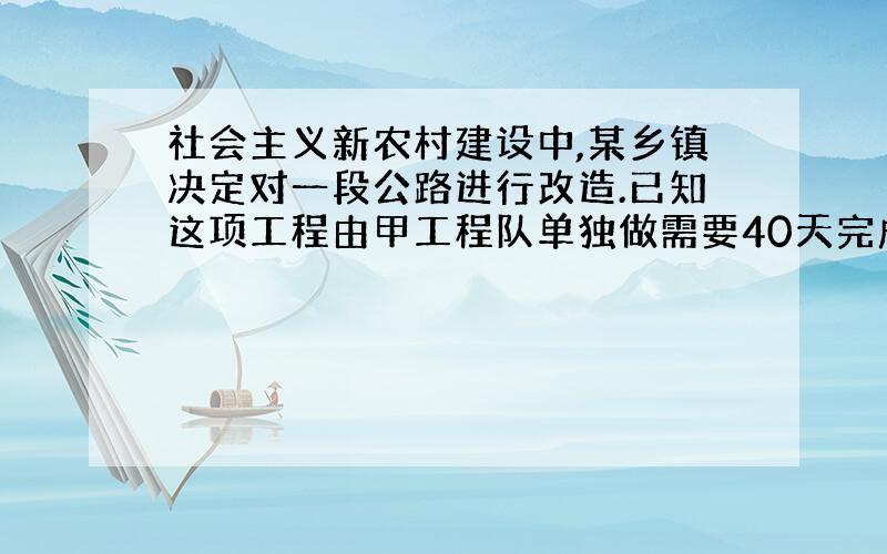 社会主义新农村建设中,某乡镇决定对一段公路进行改造.已知这项工程由甲工程队单独做需要40天完成；