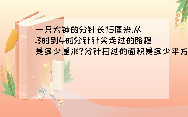 一只大钟的分针长15厘米,从3时到4时分针针尖走过的路程是多少厘米?分针扫过的面积是多少平方厘米?