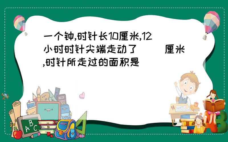 一个钟,时针长10厘米,12小时时针尖端走动了( )厘米,时针所走过的面积是(