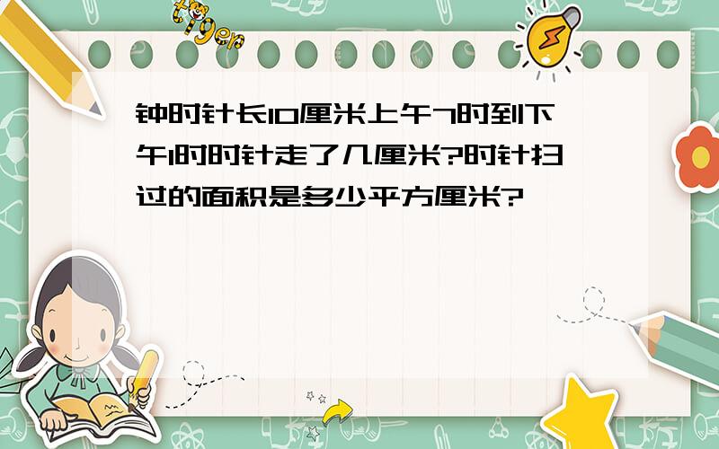 钟时针长10厘米上午7时到下午1时时针走了几厘米?时针扫过的面积是多少平方厘米?