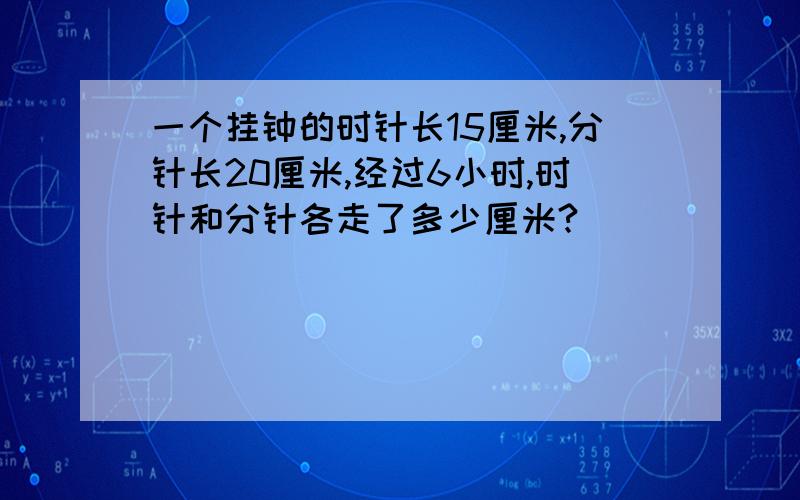 一个挂钟的时针长15厘米,分针长20厘米,经过6小时,时针和分针各走了多少厘米?