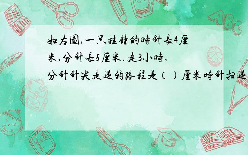 如右图,一只挂钟的时针长4厘米,分针长5厘米.走3小时,分针针尖走过的路程是（）厘米时针扫过的面积是（ ）