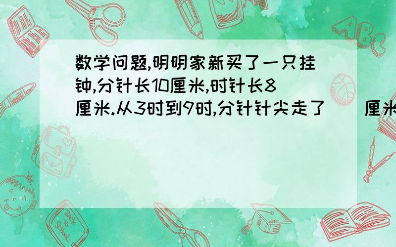 数学问题,明明家新买了一只挂钟,分针长10厘米,时针长8厘米.从3时到9时,分针针尖走了()厘米；时针扫过的面积（）cm