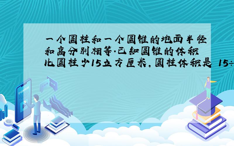 一个圆柱和一个圆锥的地面半径和高分别相等.已知圆锥的体积比圆柱少15立方厘米,圆柱体积是 15÷（3-1）