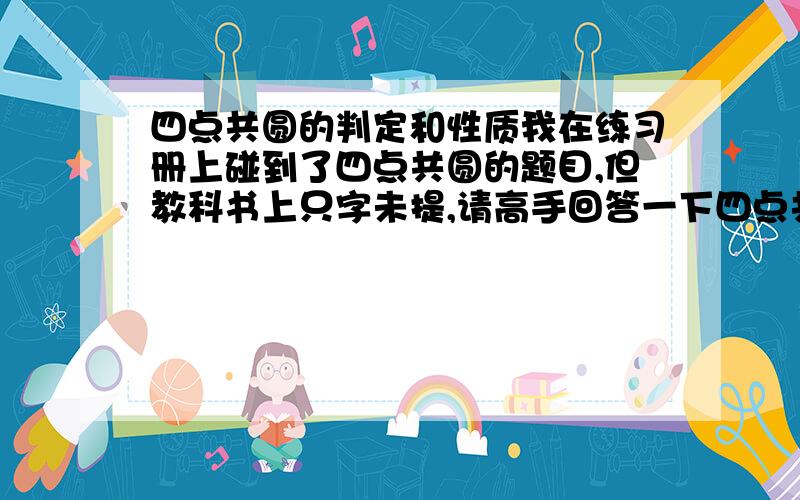 四点共圆的判定和性质我在练习册上碰到了四点共圆的题目,但教科书上只字未提,请高手回答一下四点共圆的基本判定和性质.