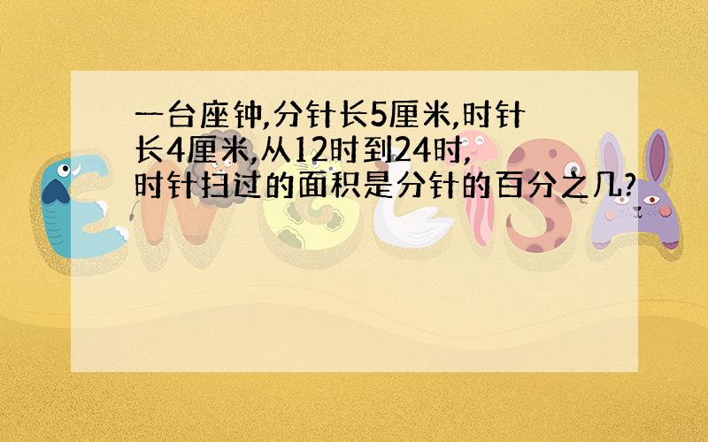 一台座钟,分针长5厘米,时针长4厘米,从12时到24时,时针扫过的面积是分针的百分之几?