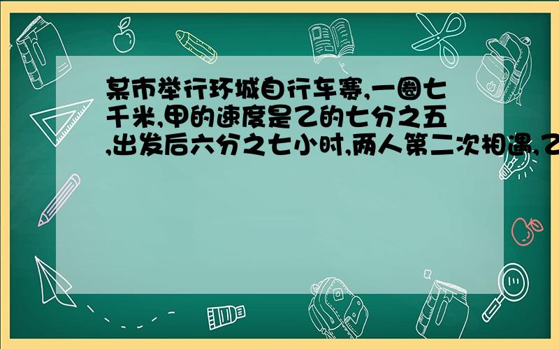 某市举行环城自行车赛,一圈七千米,甲的速度是乙的七分之五,出发后六分之七小时,两人第二次相遇,乙每