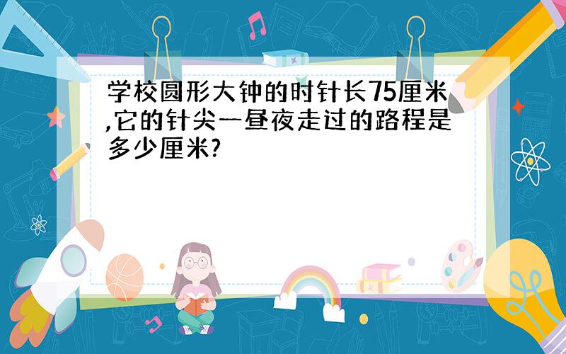 学校圆形大钟的时针长75厘米,它的针尖一昼夜走过的路程是多少厘米?