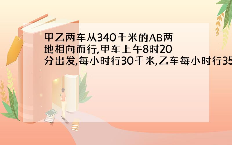 甲乙两车从340千米的AB两地相向而行,甲车上午8时20分出发,每小时行30千米,乙车每小时行35千米,到下午2时