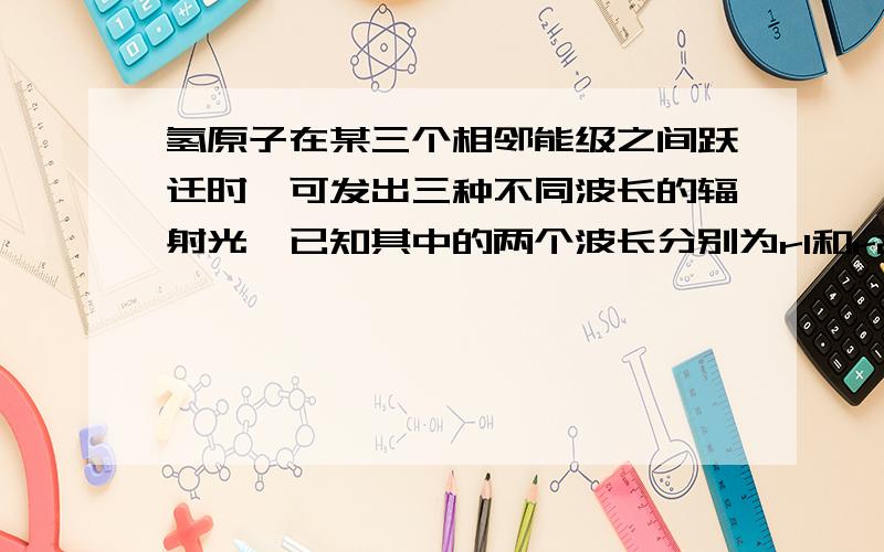 氢原子在某三个相邻能级之间跃迁时,可发出三种不同波长的辐射光,已知其中的两个波长分别为r1和r2且r1>r2,则另一个波