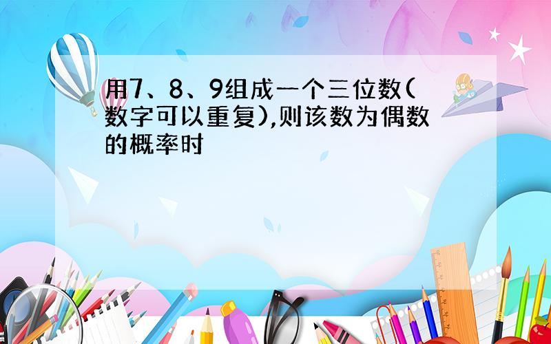 用7、8、9组成一个三位数(数字可以重复),则该数为偶数的概率时