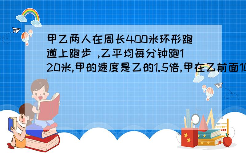 甲乙两人在周长400米环形跑道上跑步 ,乙平均每分钟跑120米,甲的速度是乙的1.5倍,甲在乙前面100米处,