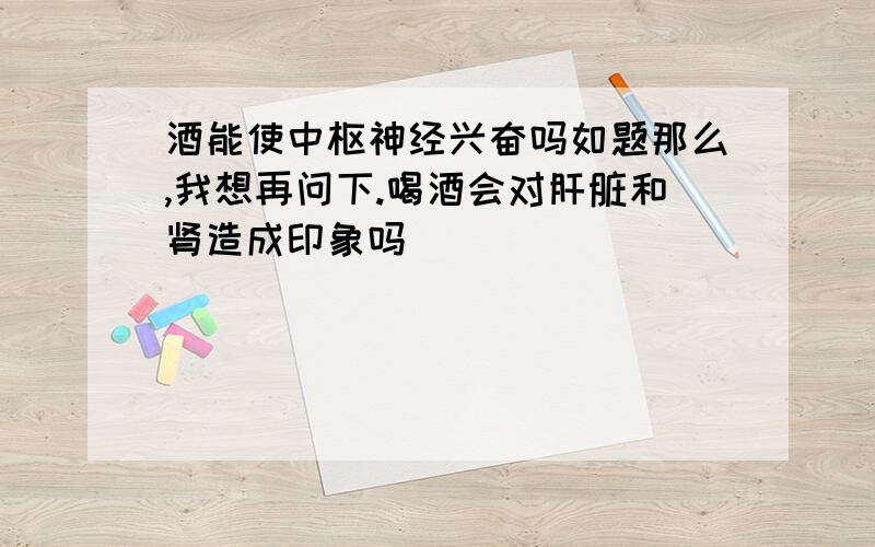 酒能使中枢神经兴奋吗如题那么,我想再问下.喝酒会对肝脏和肾造成印象吗