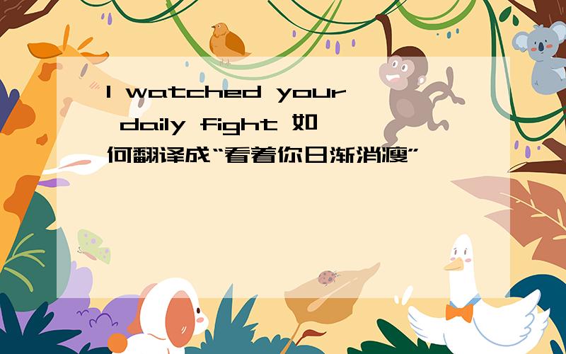 I watched your daily fight 如何翻译成“看着你日渐消瘦”