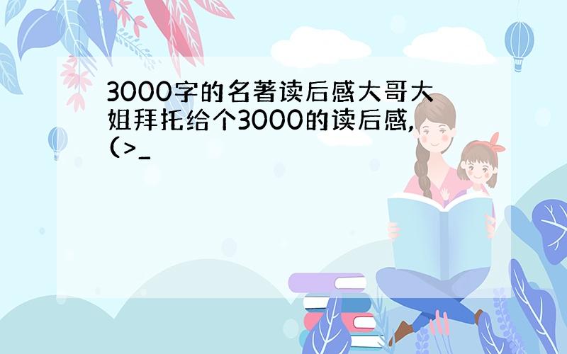 3000字的名著读后感大哥大姐拜托给个3000的读后感,(>_