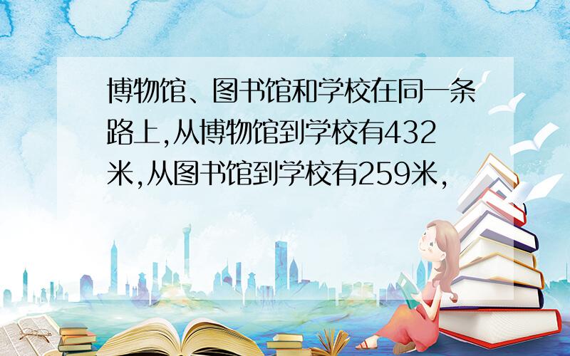 博物馆、图书馆和学校在同一条路上,从博物馆到学校有432米,从图书馆到学校有259米,