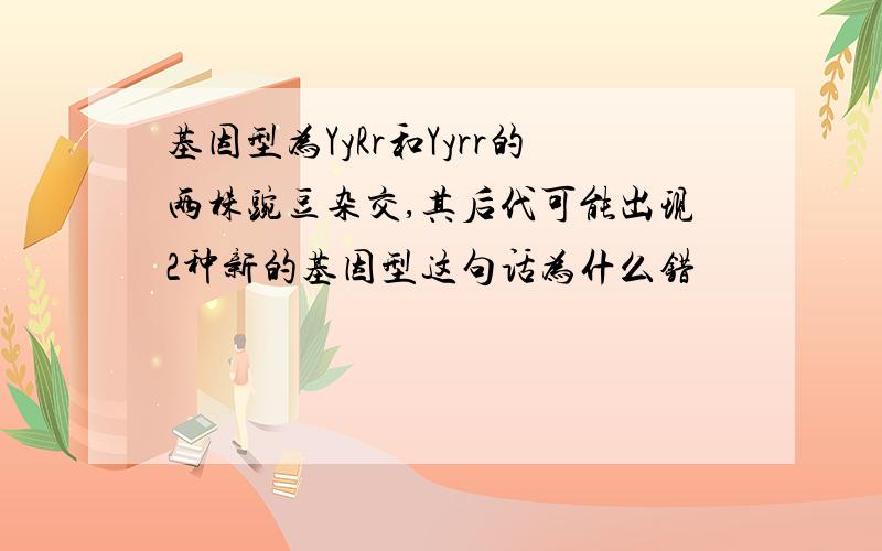 基因型为YyRr和Yyrr的两株豌豆杂交,其后代可能出现2种新的基因型这句话为什么错