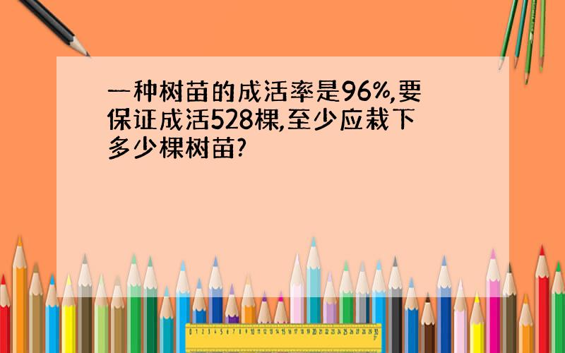 一种树苗的成活率是96%,要保证成活528棵,至少应栽下多少棵树苗?