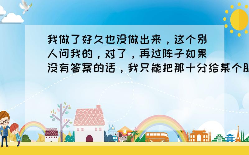 我做了好久也没做出来，这个别人问我的，对了，再过阵子如果没有答案的话，我只能把那十分给某个朋友了