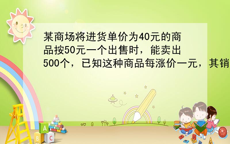 某商场将进货单价为40元的商品按50元一个出售时，能卖出500个，已知这种商品每涨价一元，其销售量就减少10个，为得到最