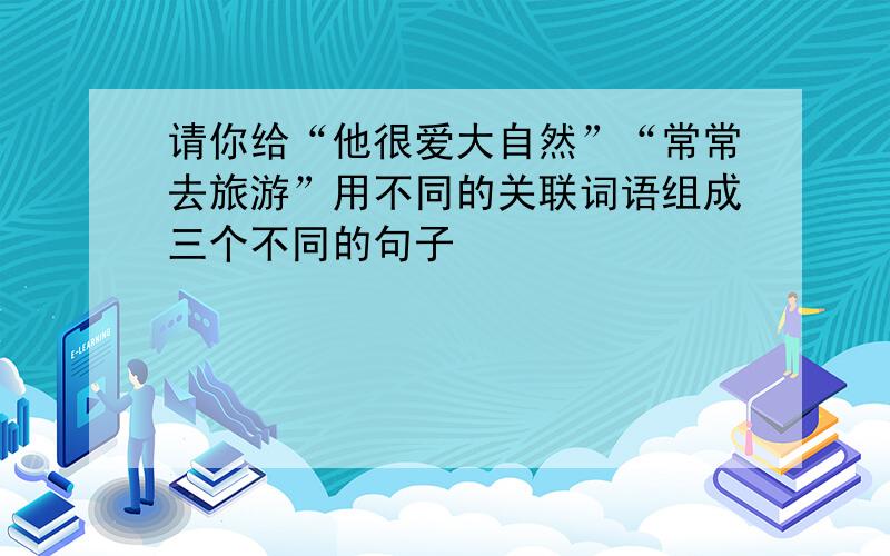 请你给“他很爱大自然”“常常去旅游”用不同的关联词语组成三个不同的句子