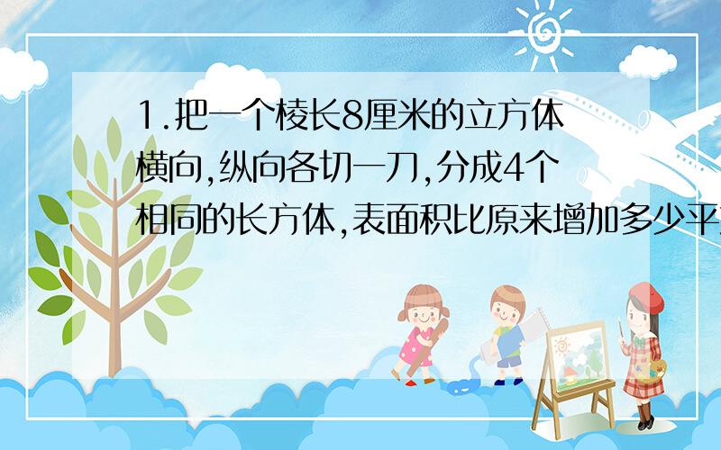 1.把一个棱长8厘米的立方体横向,纵向各切一刀,分成4个相同的长方体,表面积比原来增加多少平方厘米?