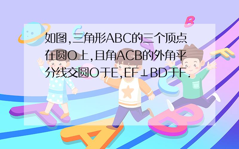 如图,三角形ABC的三个顶点在圆O上,且角ACB的外角平分线交圆O于E,EF⊥BD于F.