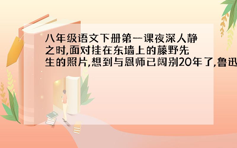 八年级语文下册第一课夜深人静之时,面对挂在东墙上的藤野先生的照片,想到与恩师已阔别20年了,鲁迅一定有许多话想对先生说.