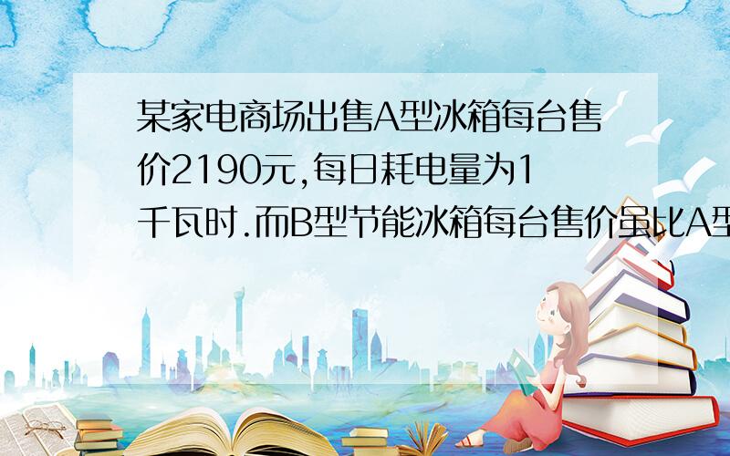 某家电商场出售A型冰箱每台售价2190元,每日耗电量为1千瓦时.而B型节能冰箱每台售价虽比A型冰箱横跨10%,