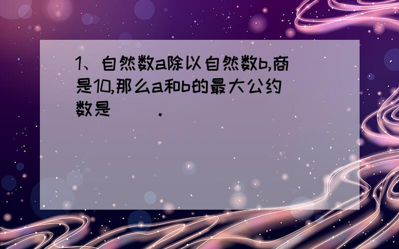 1、自然数a除以自然数b,商是10,那么a和b的最大公约数是（ ）.