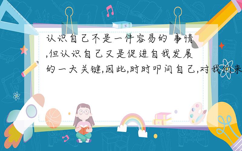 认识自己不是一件容易的 事情,但认识自己又是促进自我发展的一大关键,因此,时时叩问自己,对我们来说十分必要