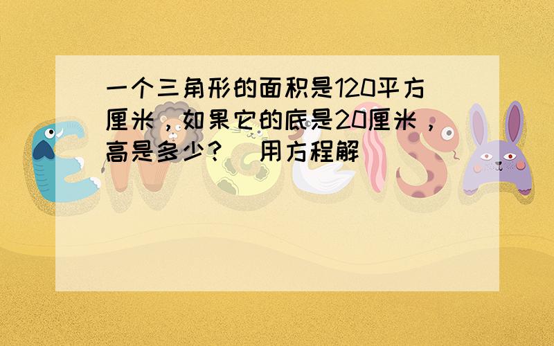 一个三角形的面积是120平方厘米，如果它的底是20厘米，高是多少？（用方程解）