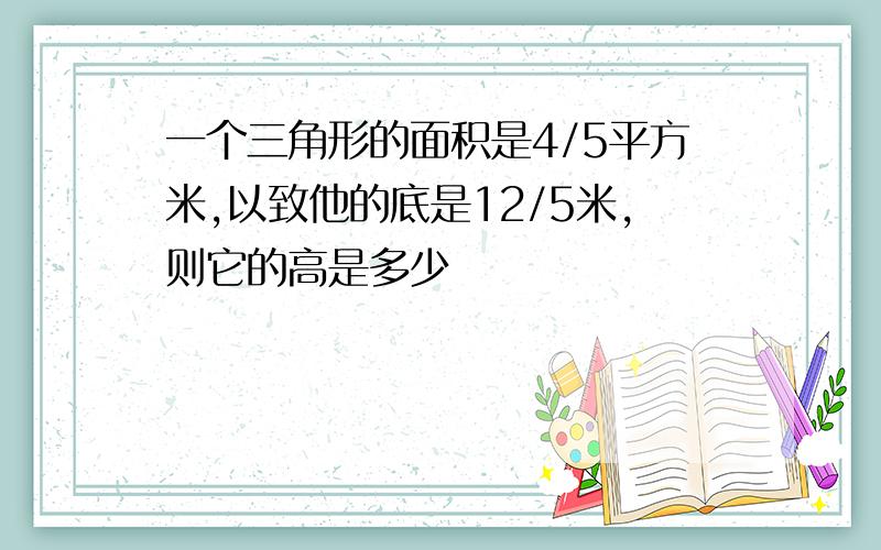 一个三角形的面积是4/5平方米,以致他的底是12/5米,则它的高是多少