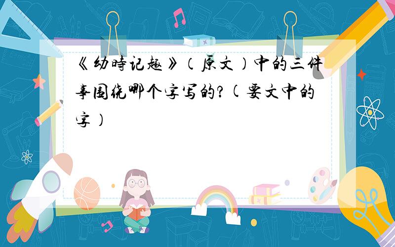 《幼时记趣》（原文）中的三件事围绕哪个字写的?(要文中的字）