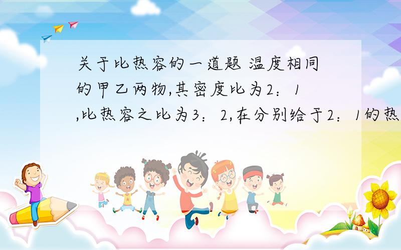 关于比热容的一道题 温度相同的甲乙两物,其密度比为2：1,比热容之比为3：2,在分别给于2：1的热量,若两者体积相同,则