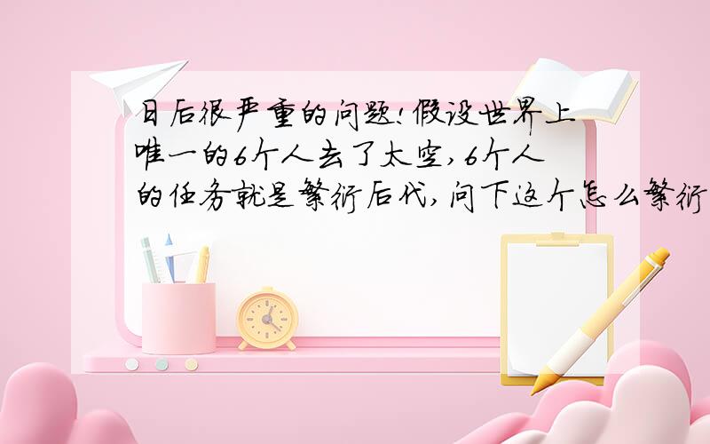 日后很严重的问题!假设世界上唯一的6个人去了太空,6个人的任务就是繁衍后代,问下这个怎么繁衍法?如果繁衍2V2V2的模式