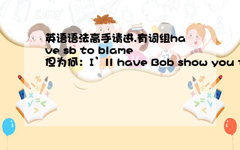 英语语法高手请进.有词组have sb to blame但为何：I’ll have Bob show you to yo