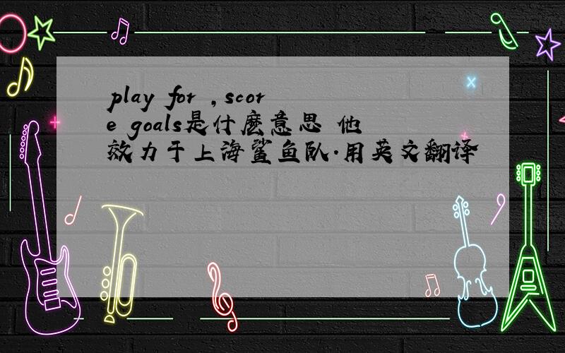 play for ,score goals是什麽意思 他效力于上海鲨鱼队.用英文翻译