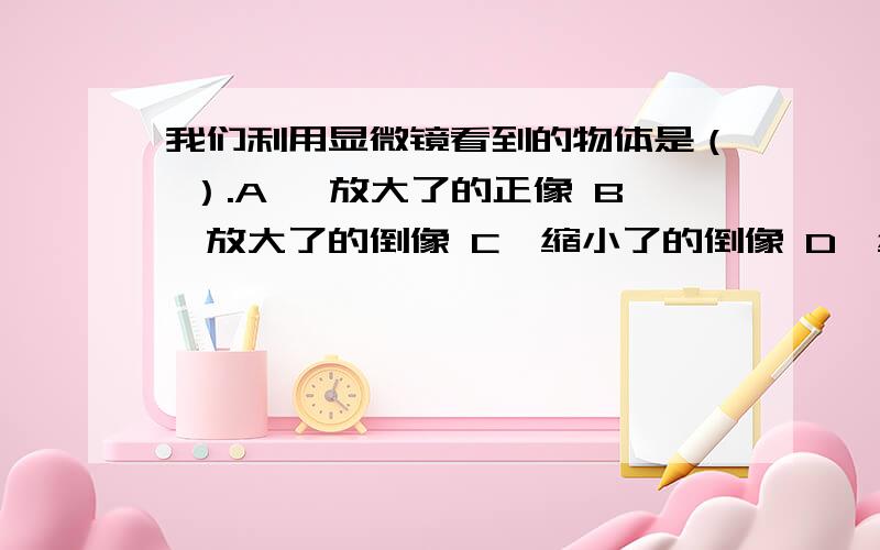 我们利用显微镜看到的物体是（ ）.A、 放大了的正像 B、放大了的倒像 C、缩小了的倒像 D、缩小了的正像