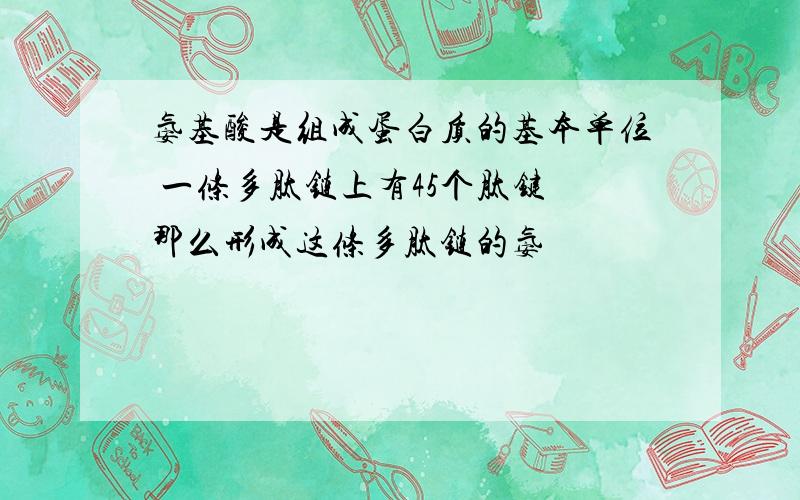 氨基酸是组成蛋白质的基本单位 一条多肽链上有45个肽键 那么形成这条多肽链的氨