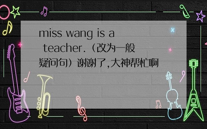 miss wang is a teacher.（改为一般疑问句）谢谢了,大神帮忙啊