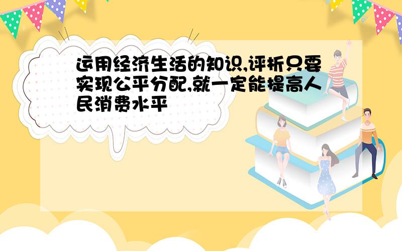 运用经济生活的知识,评析只要实现公平分配,就一定能提高人民消费水平