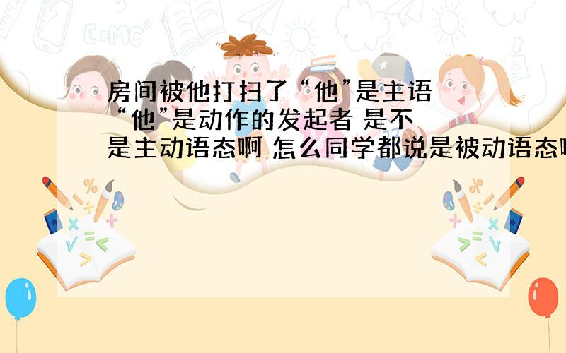 房间被他打扫了 “他”是主语 “他”是动作的发起者 是不是主动语态啊 怎么同学都说是被动语态啊?