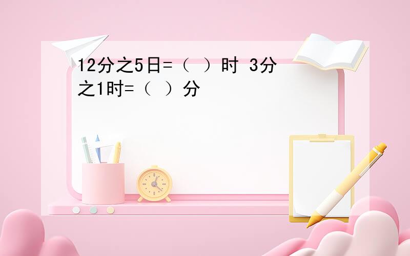 12分之5日=（ ）时 3分之1时=（ ）分