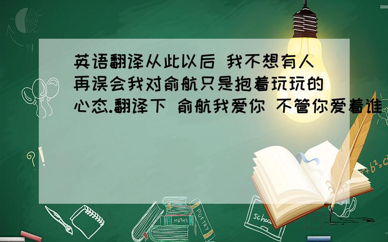 英语翻译从此以后 我不想有人再误会我对俞航只是抱着玩玩的心态.翻译下 俞航我爱你 不管你爱着谁 还有这句