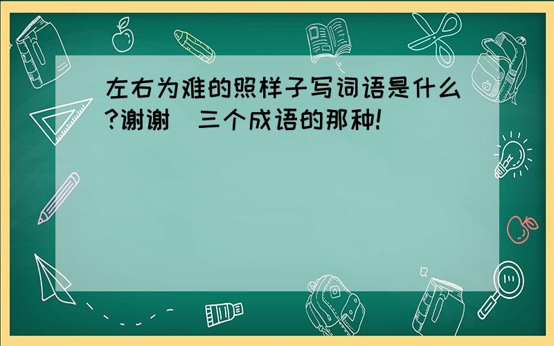 左右为难的照样子写词语是什么?谢谢（三个成语的那种!）