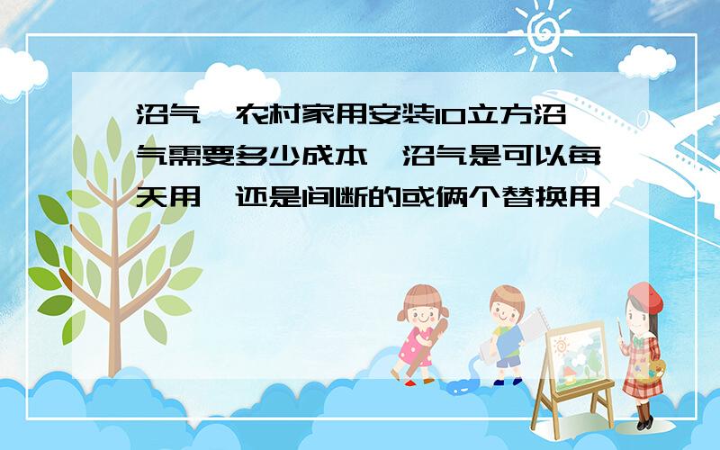 沼气,农村家用安装10立方沼气需要多少成本,沼气是可以每天用,还是间断的或俩个替换用,