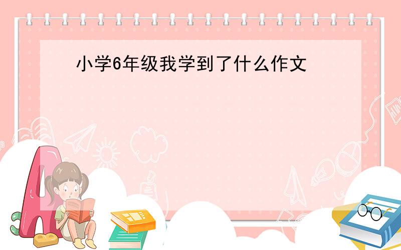 小学6年级我学到了什么作文